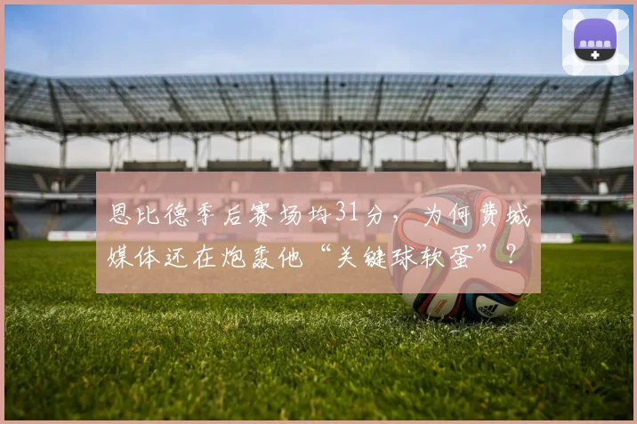 恩比德季后赛场均31分，为何费城媒体还在炮轰他“关键球软蛋”？