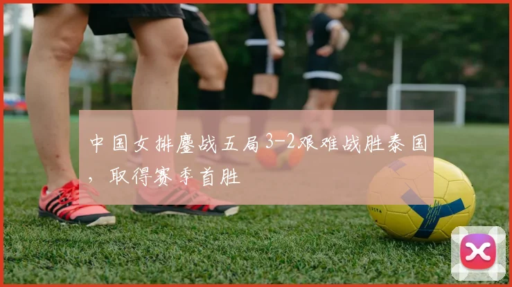 中国女排鏖战五局3-2艰难战胜泰国,取得赛季首胜