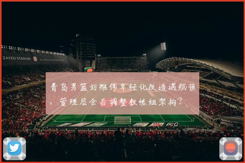 青岛男篮刘维伟年轻化改造遇瓶颈，管理层会否调整教练组架构？