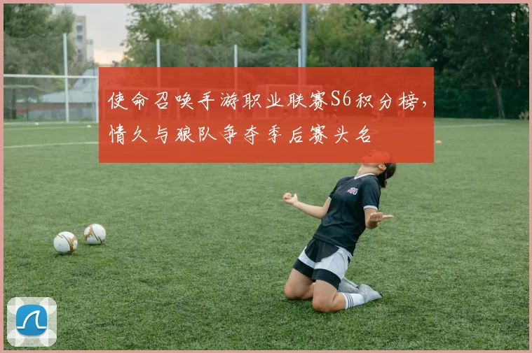 使命召唤手游职业联赛S6积分榜,情久与狼队争夺季后赛头名