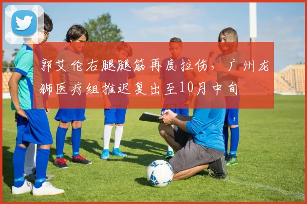 郭艾伦右腿腿筋再度拉伤，广州龙狮医疗组推迟复出至10月中旬