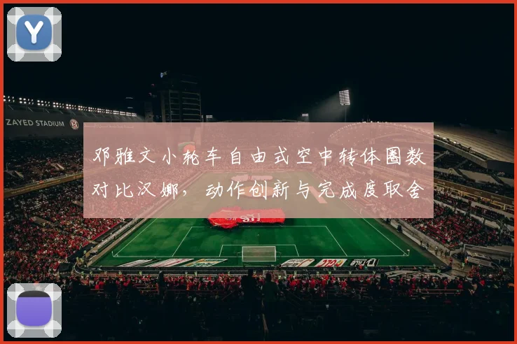 邓雅文小轮车自由式空中转体圈数对比汉娜，动作创新与完成度取舍